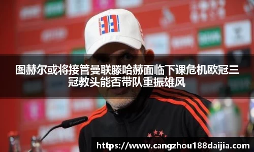 图赫尔或将接管曼联滕哈赫面临下课危机欧冠三冠教头能否带队重振雄风