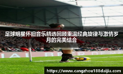 足球明星怀旧音乐精选回顾重温经典旋律与激情岁月的完美结合