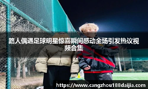 路人偶遇足球明星惊喜瞬间感动全场引发热议视频合集